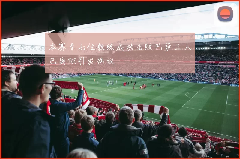 本赛季七位教练成功击败巴萨三人已离职引发热议