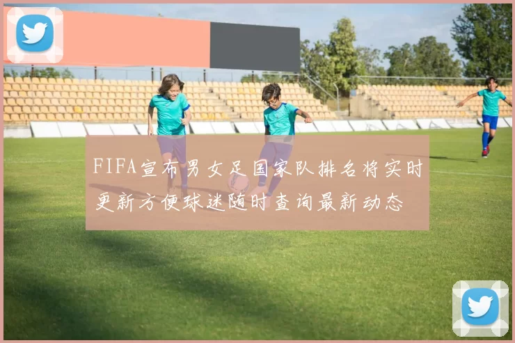 FIFA宣布男女足国家队排名将实时更新方便球迷随时查询最新动态