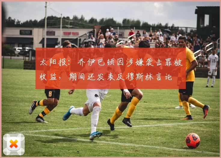 太阳报：乔伊巴顿因涉嫌袭击罪被收监，期间还发表反穆斯林言论