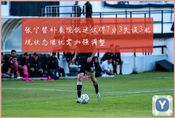 张宁替补表现低迷仅得7分3失误3犯规状态堪忧需加强调整