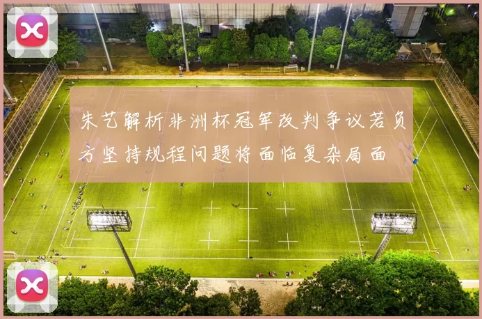 朱艺解析非洲杯冠军改判争议若负方坚持规程问题将面临复杂局面