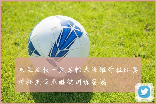 米兰放假一天后帕夫洛维奇拉比奥特托里亚尼继续训练备战
