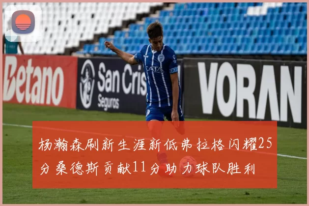 杨瀚森刷新生涯新低弗拉格闪耀25分桑德斯贡献11分助力球队胜利