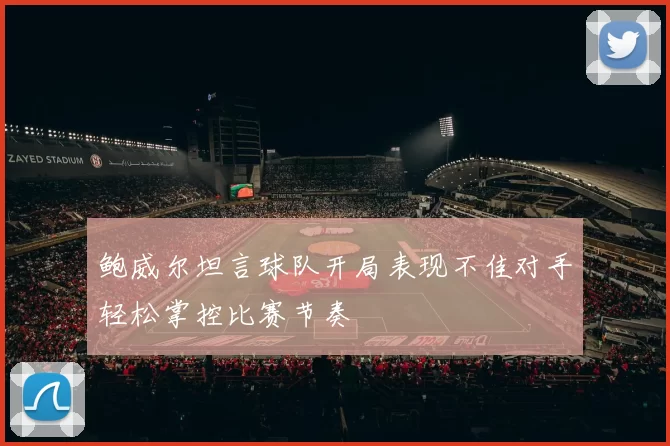 鲍威尔坦言球队开局表现不佳对手轻松掌控比赛节奏
