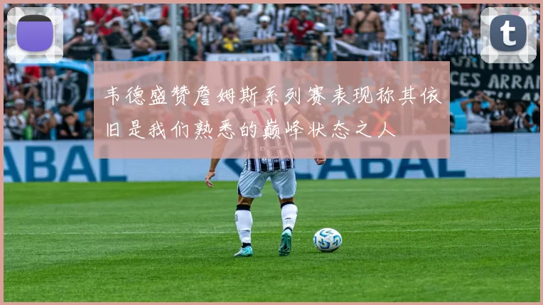 韦德盛赞詹姆斯系列赛表现称其依旧是我们熟悉的巅峰状态之人