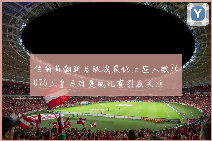 伯纳乌翻新后欧战最低上座人数76076人皇马对曼城比赛引发关注
